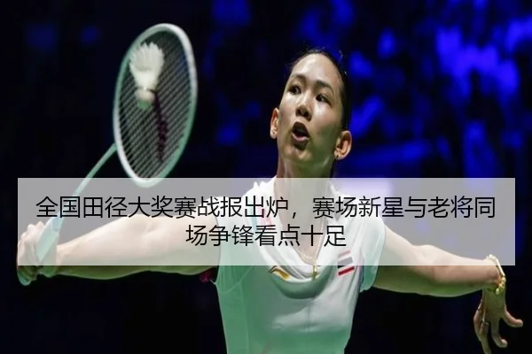 全国田径大奖赛战报出炉，赛场新星与老将同场争锋看点十足